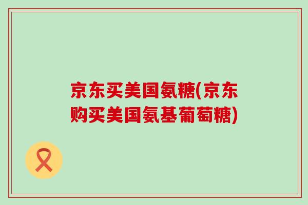 京东买美国氨糖(京东购买美国氨基葡萄糖)