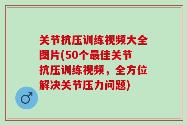 关节抗压训练视频大全图片(50个最佳关节抗压训练视频，全方位解决关节压力问题)