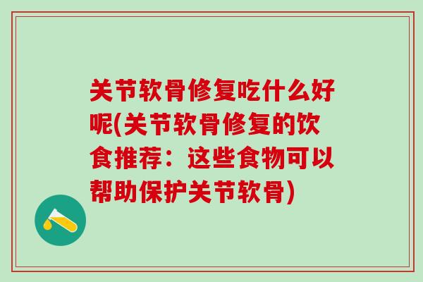 关节软骨修复吃什么好呢(关节软骨修复的饮食推荐：这些食物可以帮助保护关节软骨)