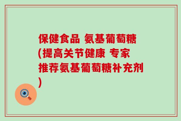 保健食品 氨基葡萄糖(提高关节健康 专家推荐氨基葡萄糖补充剂)