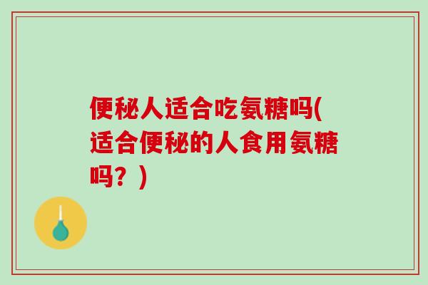 便秘人适合吃氨糖吗(适合便秘的人食用氨糖吗？)
