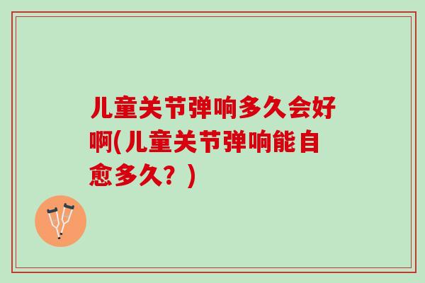 儿童关节弹响多久会好啊(儿童关节弹响能自愈多久？)