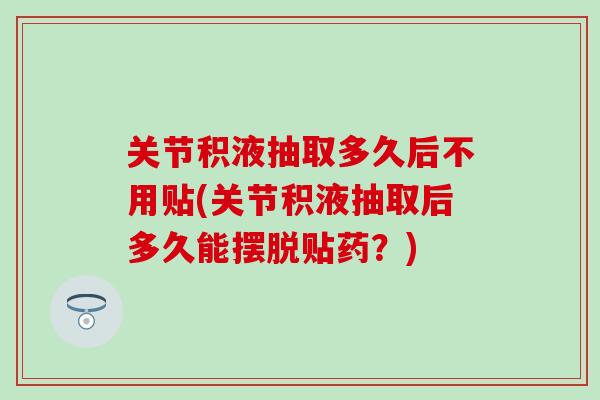 关节积液抽取多久后不用贴(关节积液抽取后多久能摆脱贴药？)