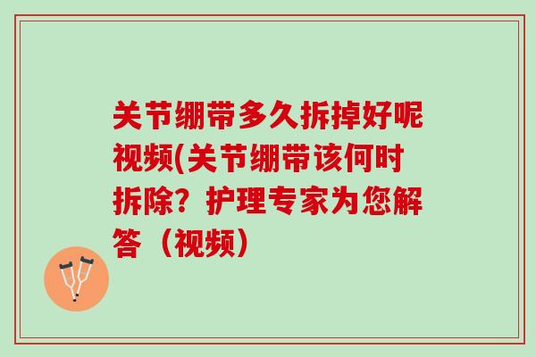 关节绷带多久拆掉好呢视频(关节绷带该何时拆除？护理专家为您解答（视频）