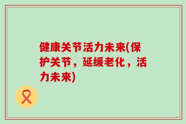 健康关节活力未来(保护关节，延缓老化，活力未来)
