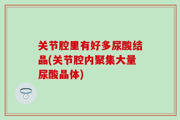 关节腔里有好多尿酸结晶(关节腔内聚集大量尿酸晶体)