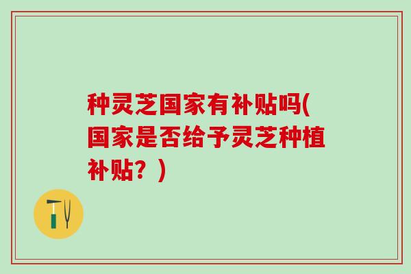 种灵芝国家有补贴吗(国家是否给予灵芝种植补贴？)