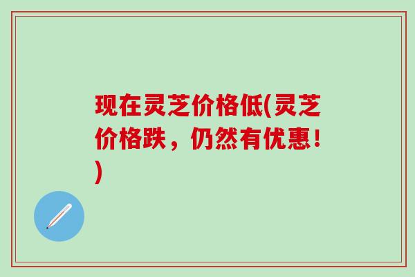 现在灵芝价格低(灵芝价格跌，仍然有优惠！)