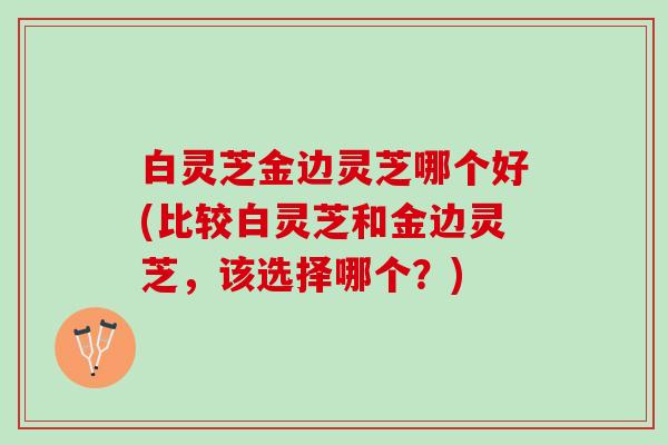 白灵芝金边灵芝哪个好(比较白灵芝和金边灵芝，该选择哪个？)