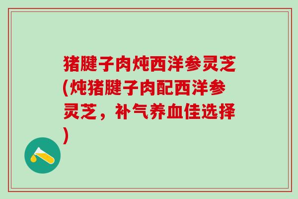 猪腱子肉炖西洋参灵芝(炖猪腱子肉配西洋参灵芝，补气养血佳选择)