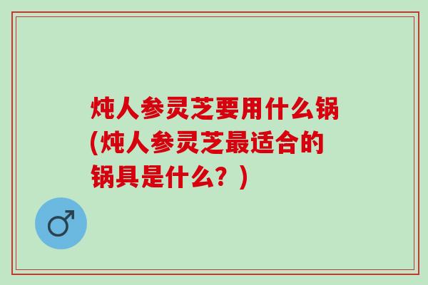 炖人参灵芝要用什么锅(炖人参灵芝最适合的锅具是什么？)