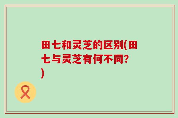 田七和灵芝的区别(田七与灵芝有何不同？ )