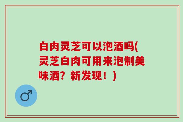 白肉灵芝可以泡酒吗(灵芝白肉可用来泡制美味酒？新发现！)