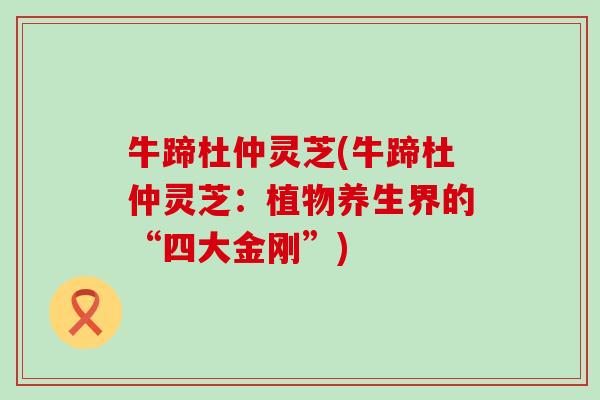 牛蹄杜仲灵芝(牛蹄杜仲灵芝：植物养生界的“四大金刚”)