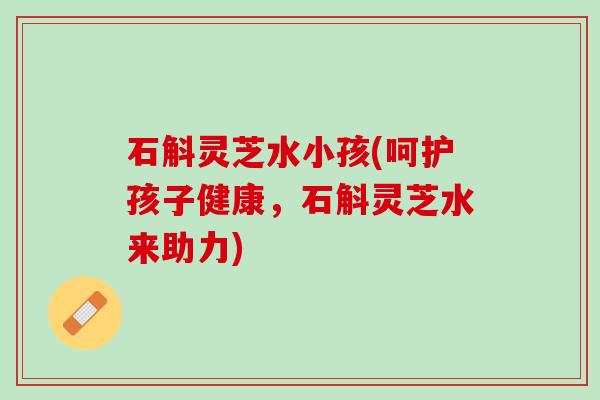 石斛灵芝水小孩(呵护孩子健康，石斛灵芝水来助力)