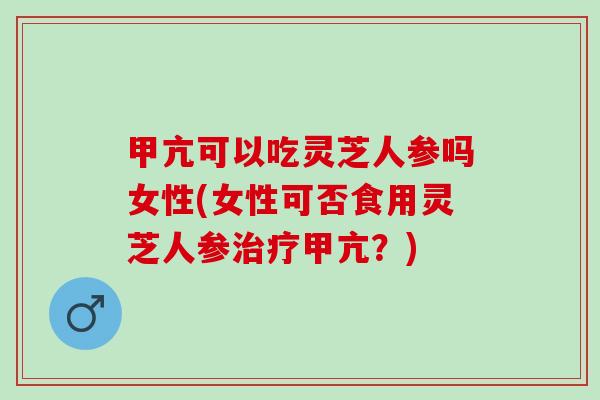 甲亢可以吃灵芝人参吗女性(女性可否食用灵芝人参治疗甲亢？)