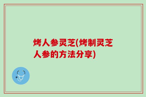 烤人参灵芝(烤制灵芝人参的方法分享)