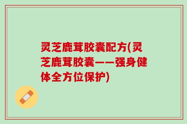 灵芝鹿茸胶囊配方(灵芝鹿茸胶囊——强身健体全方位保护)