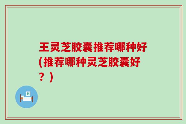 王灵芝胶囊推荐哪种好(推荐哪种灵芝胶囊好？)