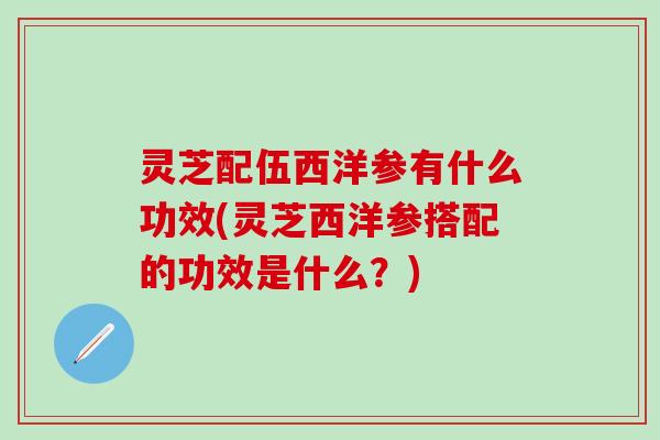 灵芝配伍西洋参有什么功效(灵芝西洋参搭配的功效是什么？)