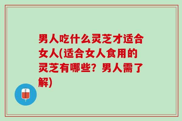 男人吃什么灵芝才适合女人(适合女人食用的灵芝有哪些？男人需了解)