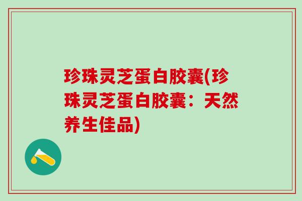 珍珠灵芝蛋白胶囊(珍珠灵芝蛋白胶囊：天然养生佳品)