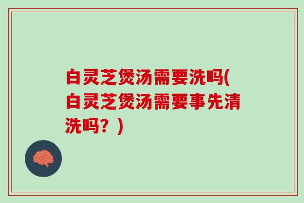 白灵芝煲汤需要洗吗(白灵芝煲汤需要事先清洗吗？)