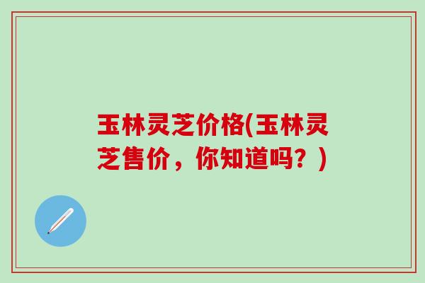 玉林灵芝价格(玉林灵芝售价，你知道吗？)