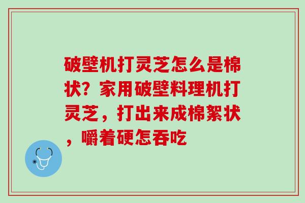 破壁机打灵芝怎么是棉状？家用破壁料理机打灵芝，打出来成棉絮状，嚼着硬怎吞吃