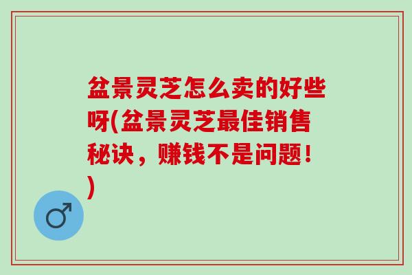 盆景灵芝怎么卖的好些呀(盆景灵芝最佳销售秘诀，赚钱不是问题！)