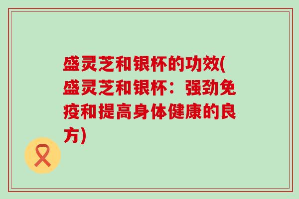 盛灵芝和银杯的功效(盛灵芝和银杯：强劲免疫和提高身体健康的良方)
