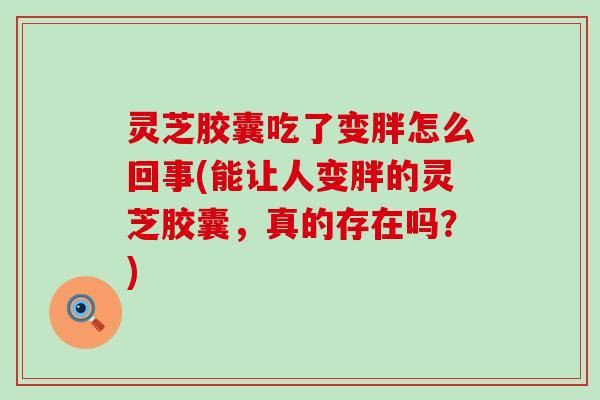 灵芝胶囊吃了变胖怎么回事(能让人变胖的灵芝胶囊，真的存在吗？)