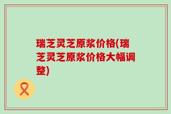 瑞芝灵芝原浆价格(瑞芝灵芝原浆价格大幅调整)