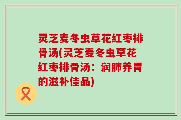 灵芝麦冬虫草花红枣排骨汤(灵芝麦冬虫草花红枣排骨汤:润养胃的滋补佳品) 灵芝麦冬虫草花红枣排骨汤(灵芝麦冬虫草花红枣排骨汤:润养胃的滋补佳品)
