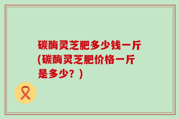 碳酶灵芝肥多少钱一斤(碳酶灵芝肥价格一斤是多少?) 碳酶灵芝肥多少钱一斤(碳酶灵芝肥价格一斤是多少?)