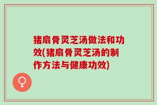 猪扇骨灵芝汤做法和功效(猪扇骨灵芝汤的制作方法与健康功效)