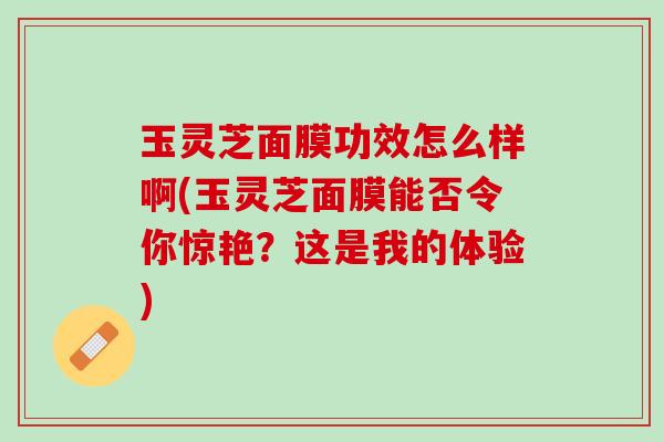玉灵芝面膜功效怎么样啊(玉灵芝面膜能否令你惊艳？这是我的体验)