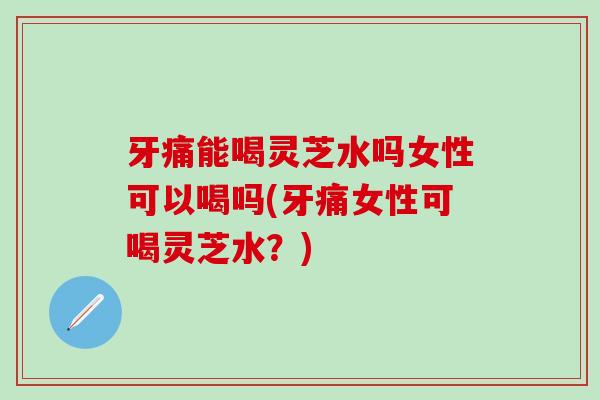 牙痛能喝灵芝水吗女性可以喝吗(牙痛女性可喝灵芝水？)