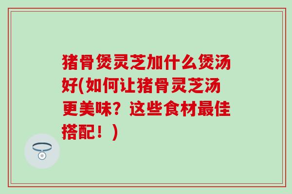 猪骨煲灵芝加什么煲汤好(如何让猪骨灵芝汤更美味？这些食材最佳搭配！)