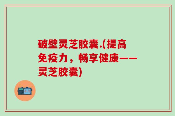 破壁灵芝胶囊.(提高免疫力，畅享健康——灵芝胶囊)