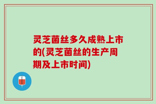 灵芝菌丝多久成熟上市的(灵芝菌丝的生产周期及上市时间)
