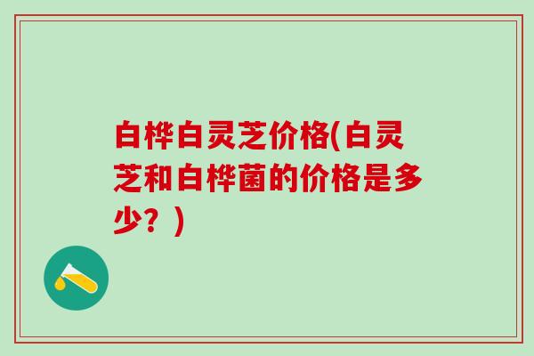 白桦白灵芝价格(白灵芝和白桦菌的价格是多少？)