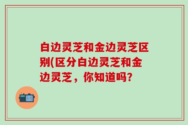 白边灵芝和金边灵芝区别(区分白边灵芝和金边灵芝，你知道吗？
