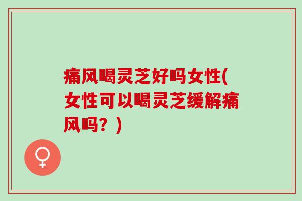 痛风喝灵芝好吗女性(女性可以喝灵芝缓解痛风吗？)