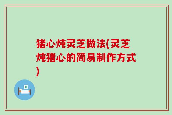 猪心炖灵芝做法(灵芝炖猪心的简易制作方式)