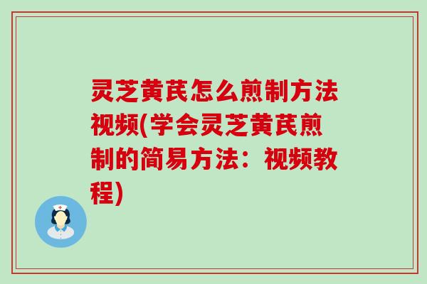 灵芝黄芪怎么煎制方法视频(学会灵芝黄芪煎制的简易方法：视频教程)