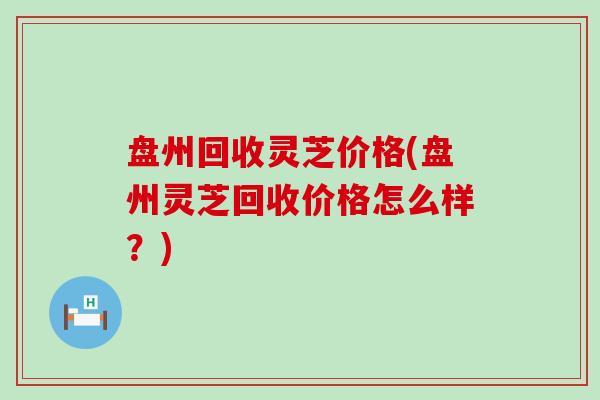 盘州回收灵芝价格(盘州灵芝回收价格怎么样？)