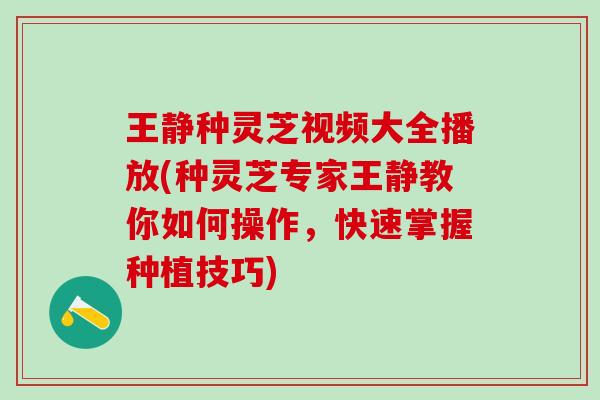 王静种灵芝视频大全播放(种灵芝专家王静教你如何操作，快速掌握种植技巧)