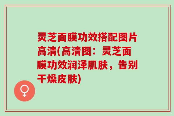 灵芝面膜功效搭配图片高清(高清图：灵芝面膜功效润泽肌肤，告别干燥皮肤)