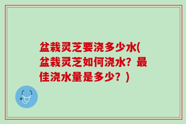 盆栽灵芝要浇多少水(盆栽灵芝如何浇水？最佳浇水量是多少？)